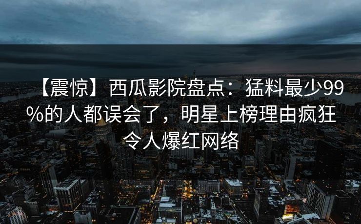 【震惊】西瓜影院盘点:猛料最少99%的人都误会了,明星上榜理由疯狂令人爆红网络 【震惊】西瓜影院盘点:猛料最少99%的人都误会了,明星上榜理由疯狂令人爆红网络