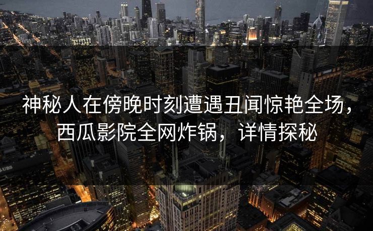 神秘人在傍晚时刻遭遇丑闻惊艳全场,西瓜影院全网炸锅,详情探秘 神秘人在傍晚时刻遭遇丑闻惊艳全场,西瓜影院全网炸锅,详情探秘
