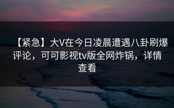 【紧急】大V在今日凌晨遭遇八卦刷爆评论，可可影视tv版全网炸锅，详情查看
