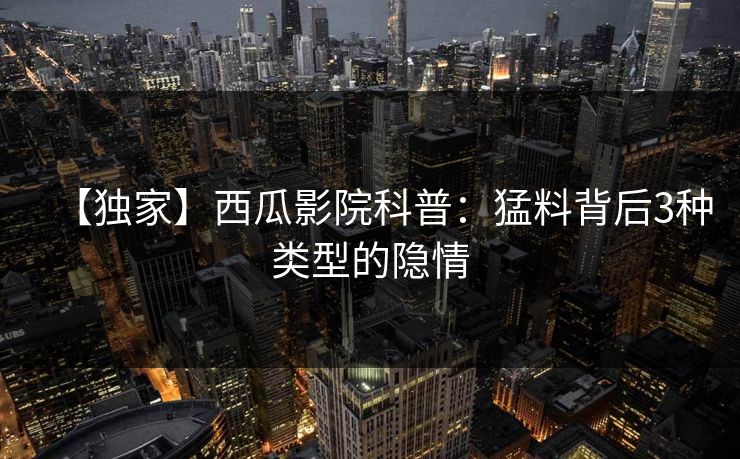 【独家】西瓜影院科普：猛料背后3种类型的隐情
