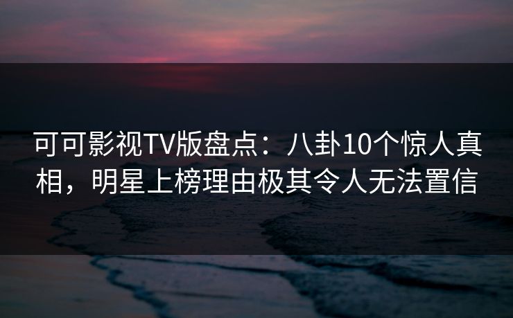 可可影视TV版盘点：八卦10个惊人真相，明星上榜理由极其令人无法置信