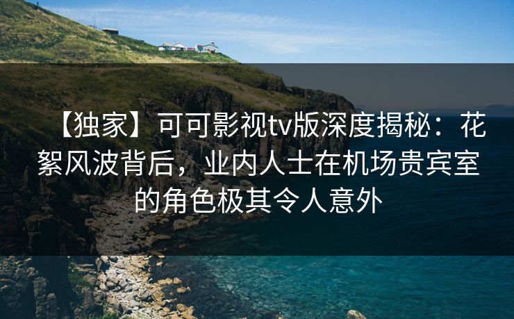 【独家】可可影视tv版深度揭秘：花絮风波背后，业内人士在机场贵宾室的角色极其令人意外
