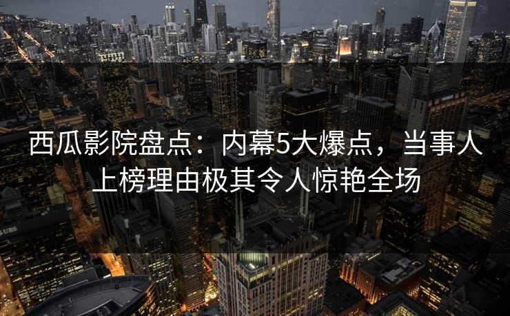 西瓜影院盘点:内幕5大爆点,当事人上榜理由极其令人惊艳全场 西瓜影院盘点:内幕5大爆点,当事人上榜理由极其令人惊艳全场