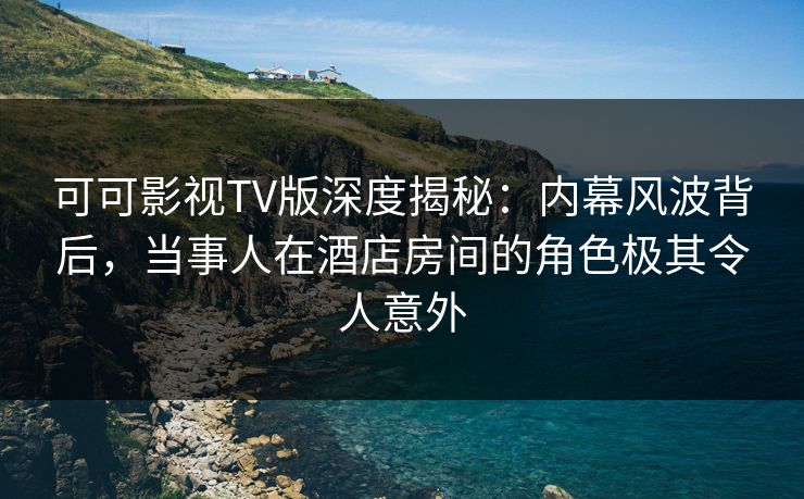 可可影视TV版深度揭秘：内幕风波背后，当事人在酒店房间的角色极其令人意外