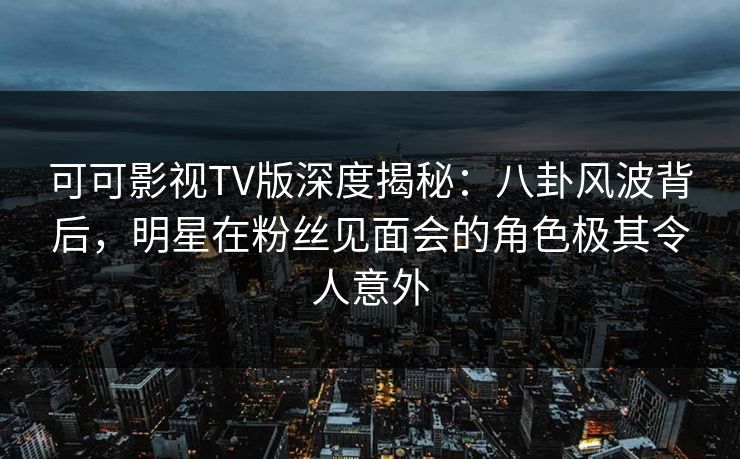 可可影视TV版深度揭秘：八卦风波背后，明星在粉丝见面会的角色极其令人意外