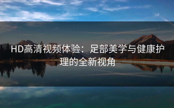 HD高清视频体验：足部美学与健康护理的全新视角