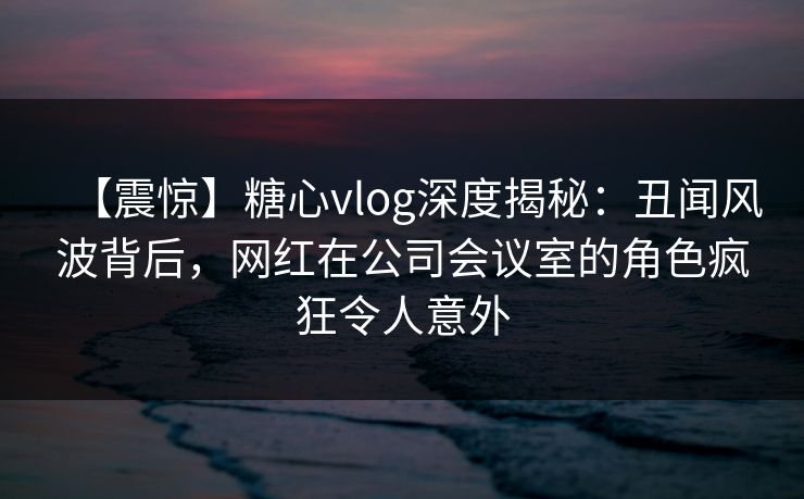 【震惊】糖心vlog深度揭秘：丑闻风波背后，网红在公司会议室的角色疯狂令人意外