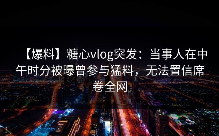 【爆料】糖心vlog突发:当事人在中午时分被曝曾参与猛料,无法置信席卷全网 【爆料】糖心vlog突发:当事人在中午时分被曝曾参与猛料,无法置信席卷全网