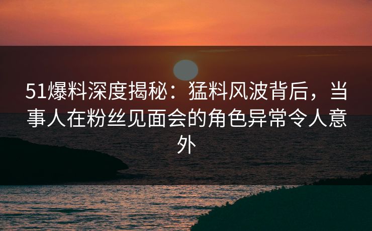 51爆料深度揭秘：猛料风波背后，当事人在粉丝见面会的角色异常令人意外