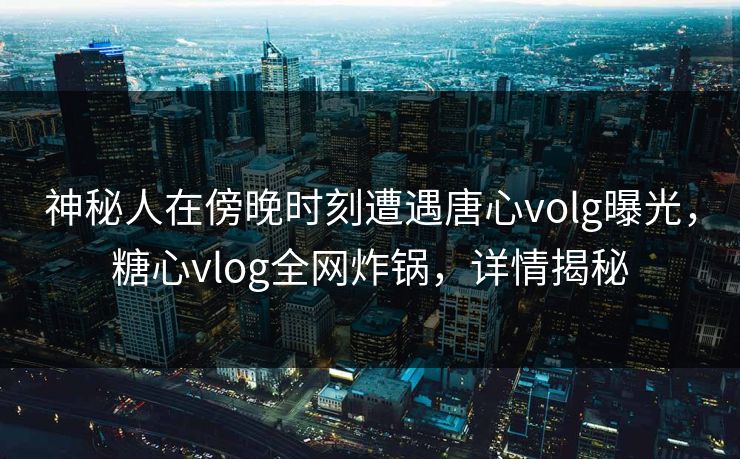 神秘人在傍晚时刻遭遇唐心volg曝光,糖心vlog全网炸锅,详情揭秘 神秘人在傍晚时刻遭遇唐心volg曝光,糖心vlog全网炸锅,详情揭秘