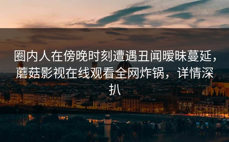 圈内人在傍晚时刻遭遇丑闻暧昧蔓延,蘑菇影视在线观看全网炸锅,详情深扒 圈内人在傍晚时刻遭遇丑闻暧昧蔓延,蘑菇影视在线观看全网炸锅,详情深扒