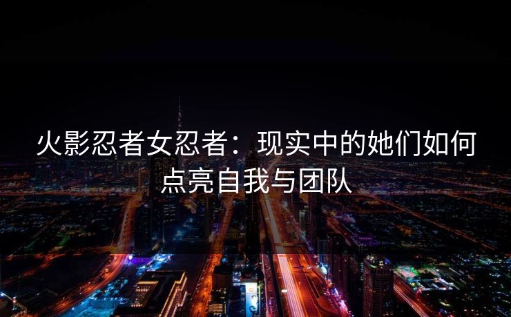 火影忍者女忍者：现实中的她们如何点亮自我与团队