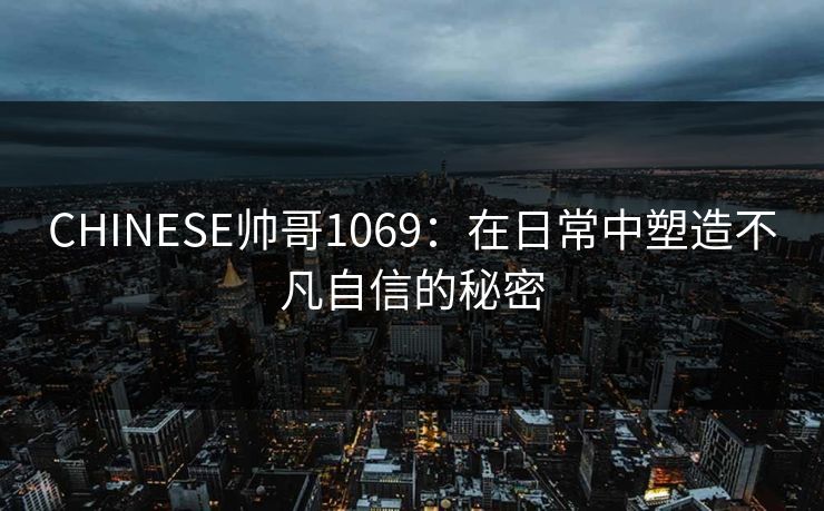 CHINESE帅哥1069:在日常中塑造不凡自信的秘密 CHINESE帅哥1069:在日常中塑造不凡自信的秘密