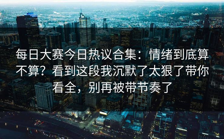 每日大赛今日热议合集：情绪到底算不算？看到这段我沉默了太狠了带你看全，别再被带节奏了