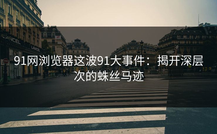 91网浏览器这波91大事件：揭开深层次的蛛丝马迹